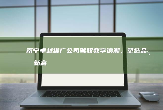 南宁卓越推广公司：驾驭数字浪潮，塑造品牌新高度